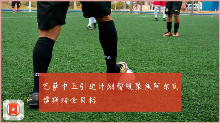 巴萨中卫引进计划暂缓聚焦阿尔瓦雷斯转会目标