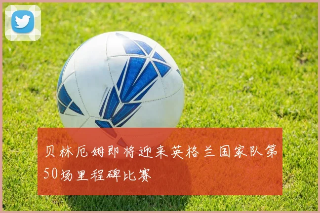 贝林厄姆即将迎来英格兰国家队第50场里程碑比赛