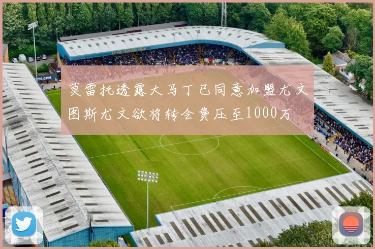 莫雷托透露大马丁已同意加盟尤文图斯尤文欲将转会费压至1000万