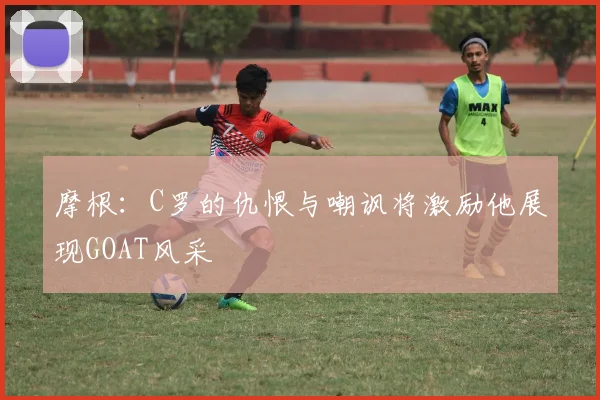 摩根：C罗的仇恨与嘲讽将激励他展现GOAT风采