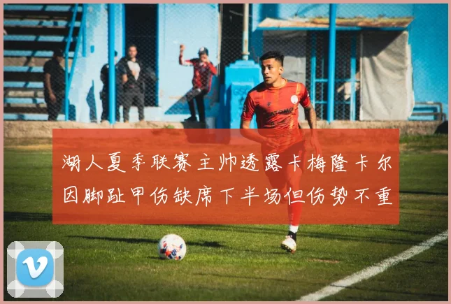 湖人夏季联赛主帅透露卡梅隆卡尔因脚趾甲伤缺席下半场但伤势不重