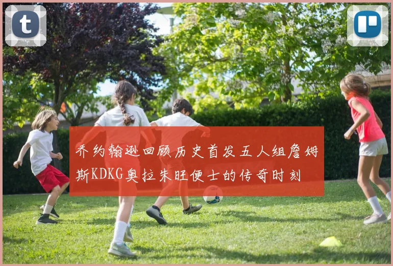 乔约翰逊回顾历史首发五人组詹姆斯KDKG奥拉朱旺便士的传奇时刻