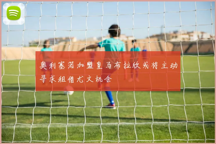 奥利塞若加盟皇马布拉欣或将主动寻求租借尤文机会