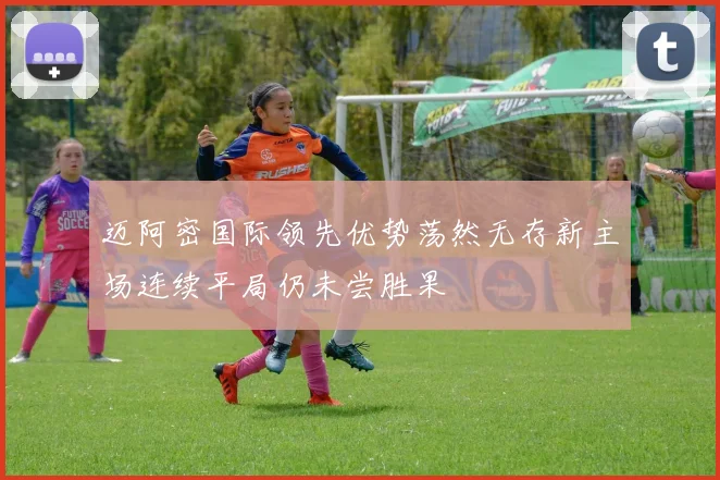 迈阿密国际领先优势荡然无存新主场连续平局仍未尝胜果
