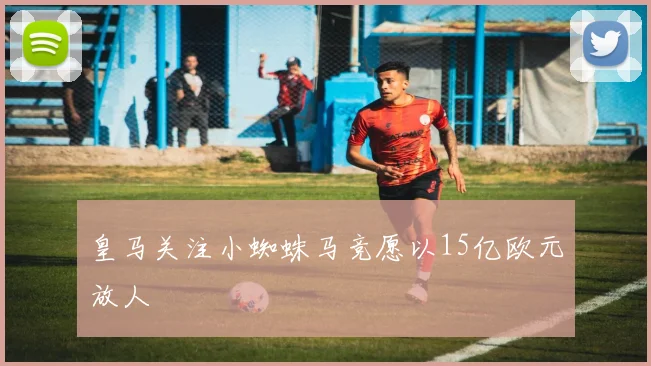 皇马关注小蜘蛛马竞愿以15亿欧元放人