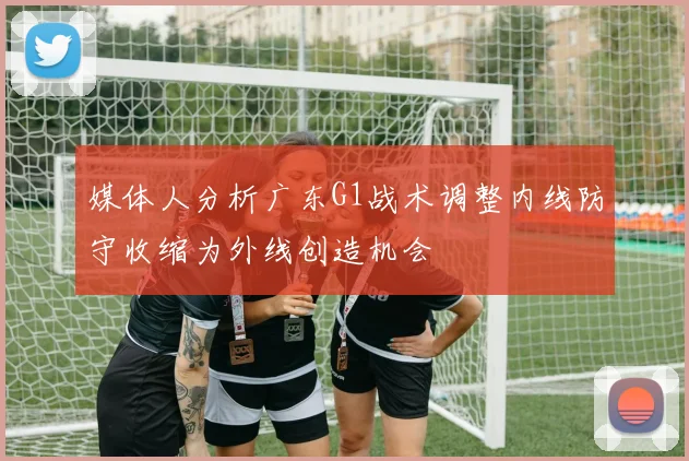 媒体人分析广东G1战术调整内线防守收缩为外线创造机会