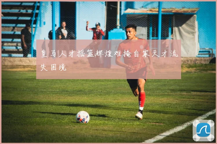 皇马人才摇篮辉煌难掩自家天才流失困境