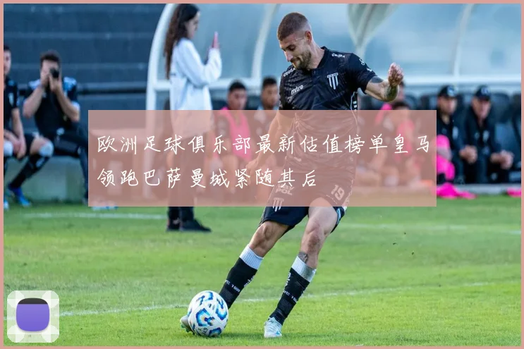 欧洲足球俱乐部最新估值榜单皇马领跑巴萨曼城紧随其后