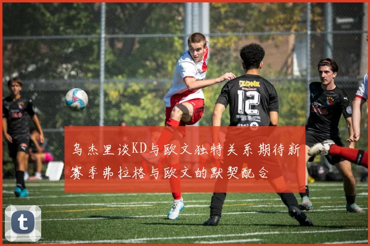 乌杰里谈KD与欧文独特关系期待新赛季弗拉格与欧文的默契配合