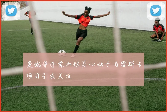 曼城争夺蒙加球员心动于马雷斯卡项目引发关注