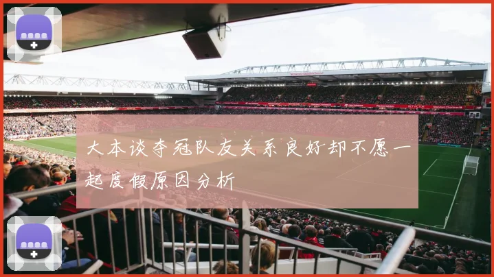 大本谈夺冠队友关系良好却不愿一起度假原因分析