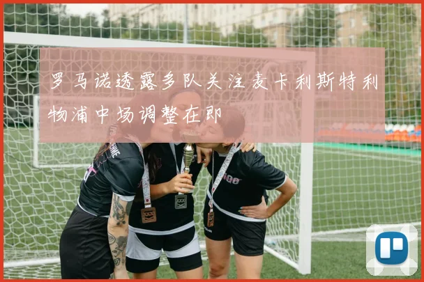 罗马诺透露多队关注麦卡利斯特利物浦中场调整在即
