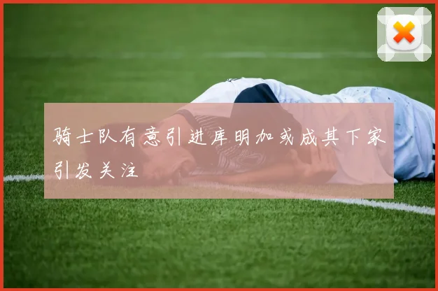 骑士队有意引进库明加或成其下家引发关注